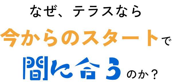 なぜ、テラスなら「今からのスタート」で間に合うのか?